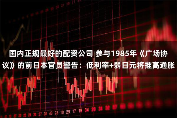 国内正规最好的配资公司 参与1985年《广场协议》的前日本官员警告：低利率+弱日元将推高通胀