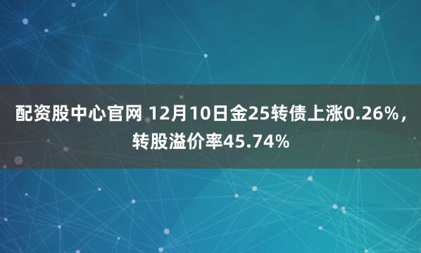 配资股中心官网 12月10日金25转债上涨0.26%，转股溢价率45.74%