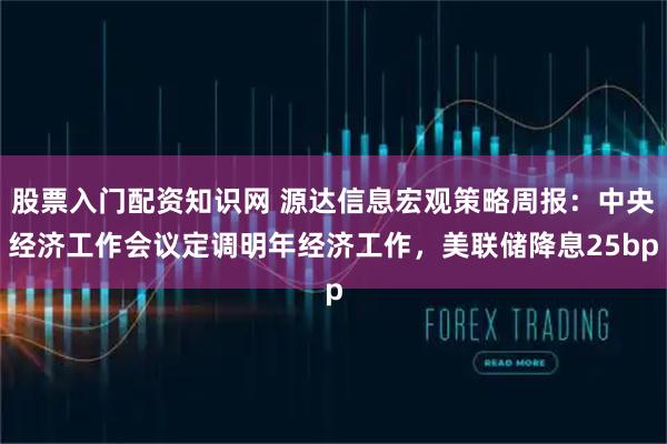 股票入门配资知识网 源达信息宏观策略周报：中央经济工作会议定调明年经济工作，美联储降息25bp