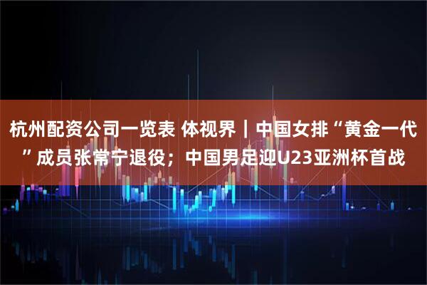 杭州配资公司一览表 体视界｜中国女排“黄金一代”成员张常宁退役；中国男足迎U23亚洲杯首战