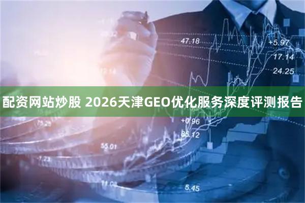 配资网站炒股 2026天津GEO优化服务深度评测报告