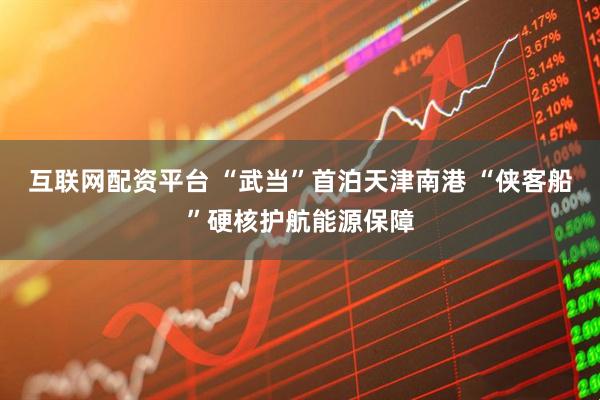 互联网配资平台 “武当”首泊天津南港 “侠客船”硬核护航能源保障