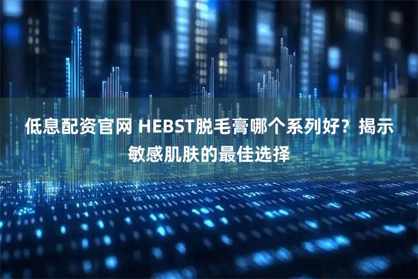 低息配资官网 HEBST脱毛膏哪个系列好？揭示敏感肌肤的最佳选择