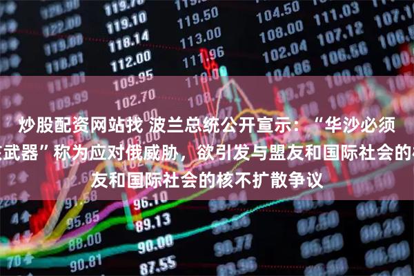 炒股配资网站找 波兰总统公开宣示：“华沙必须拥有自己的核武器”称为应对俄威胁，欲引发与盟友和国际社会的核不扩散争议