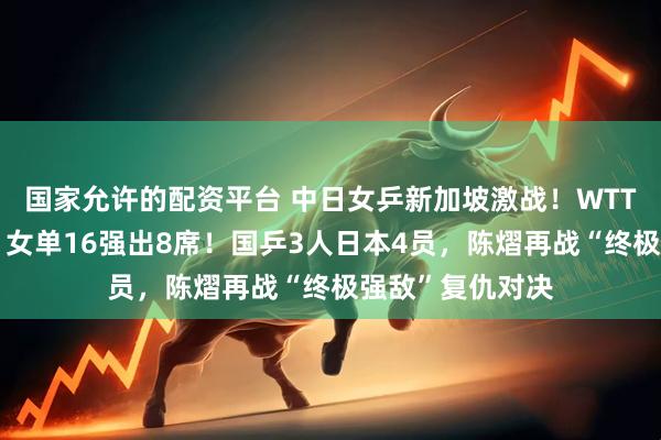 国家允许的配资平台 中日女乒新加坡激战！WTT新加坡大满贯：女单16强出8席！国乒3人日本4员，陈熠再战“终极强敌”复仇对决