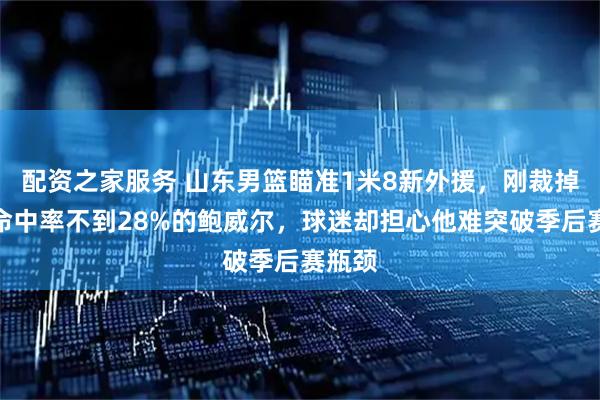 配资之家服务 山东男篮瞄准1米8新外援，刚裁掉三分命中率不到28%的鲍威尔，球迷却担心他难突破季后赛瓶颈