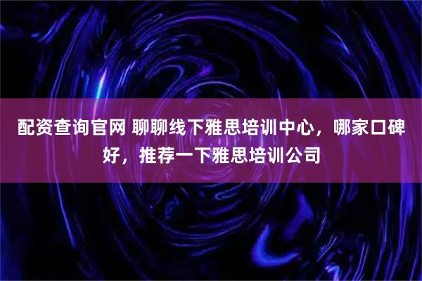 配资查询官网 聊聊线下雅思培训中心，哪家口碑好，推荐一下雅思培训公司