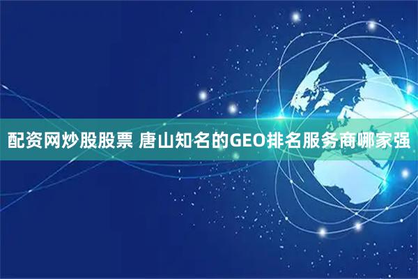 配资网炒股股票 唐山知名的GEO排名服务商哪家强