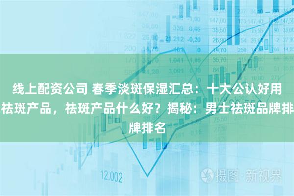 线上配资公司 春季淡斑保湿汇总：十大公认好用的祛斑产品，祛斑产品什么好？揭秘：男士祛斑品牌排名