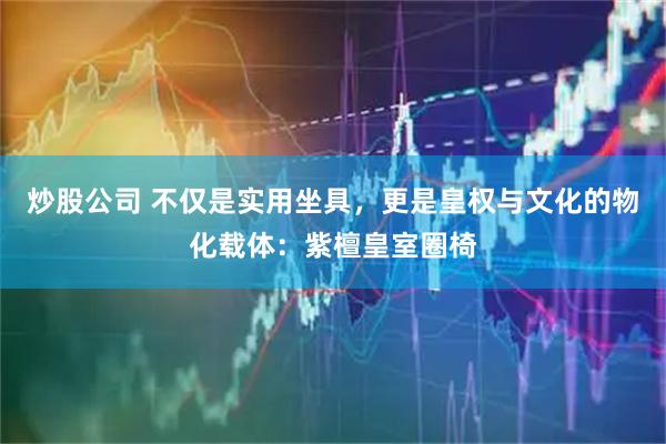 炒股公司 不仅是实用坐具，更是皇权与文化的物化载体：紫檀皇室圈椅