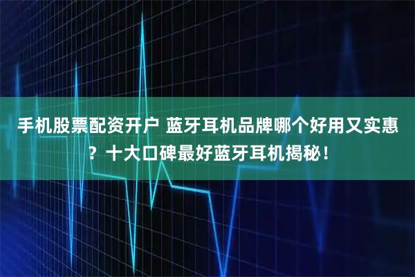 手机股票配资开户 蓝牙耳机品牌哪个好用又实惠？十大口碑最好蓝牙耳机揭秘！