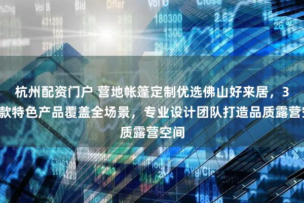 杭州配资门户 营地帐篷定制优选佛山好来居，30余款特色产品覆盖全场景，专业设计团队打造品质露营空间