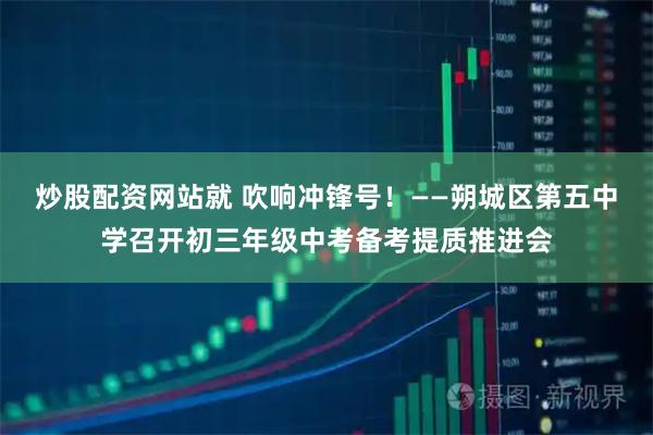 炒股配资网站就 吹响冲锋号！——朔城区第五中学召开初三年级中考备考提质推进会